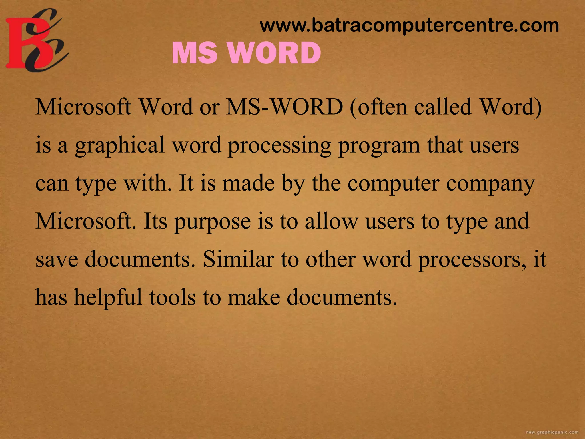 MS WORD
Microsoft Word or MS-WORD (often called Word)
is a graphical word processing program that users
can type with. It is made by the computer company
Microsoft. Its purpose is to allow users to type and
save documents. Similar to other word processors, it
has helpful tools to make documents.
www.batracomputercentre.com
 