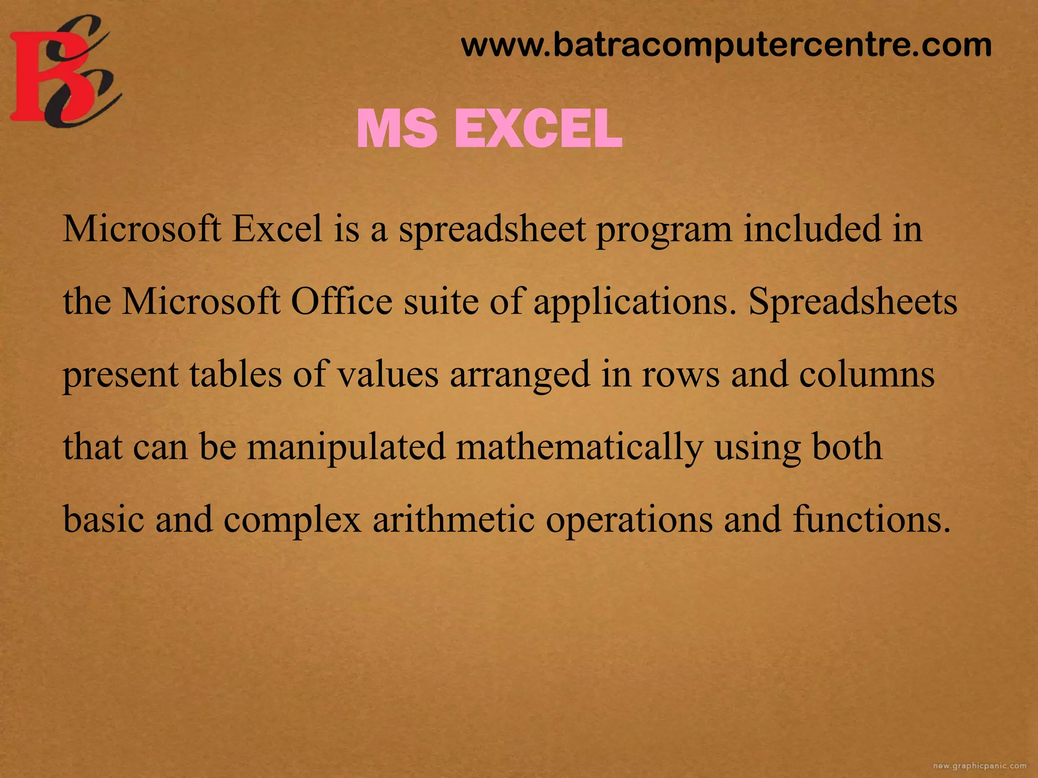 MS EXCEL
Microsoft Excel is a spreadsheet program included in
the Microsoft Office suite of applications. Spreadsheets
present tables of values arranged in rows and columns
that can be manipulated mathematically using both
basic and complex arithmetic operations and functions.
www.batracomputercentre.com
 