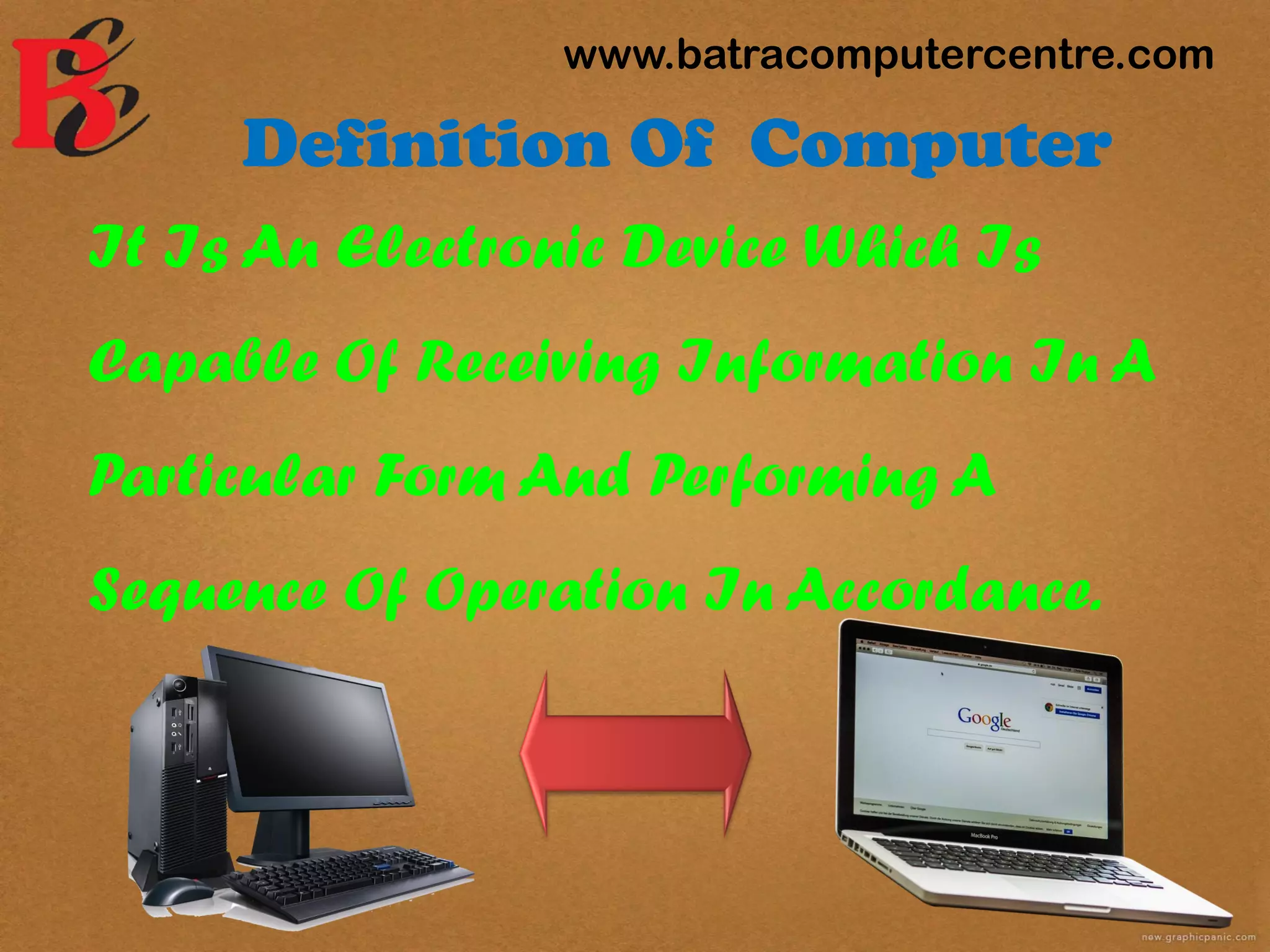 Definition Of Computer
It Is An Electronic Device Which Is
Capable Of Receiving Information In A
Particular Form And Performing A
Sequence Of Operation In Accordance.
www.batracomputercentre.com
 