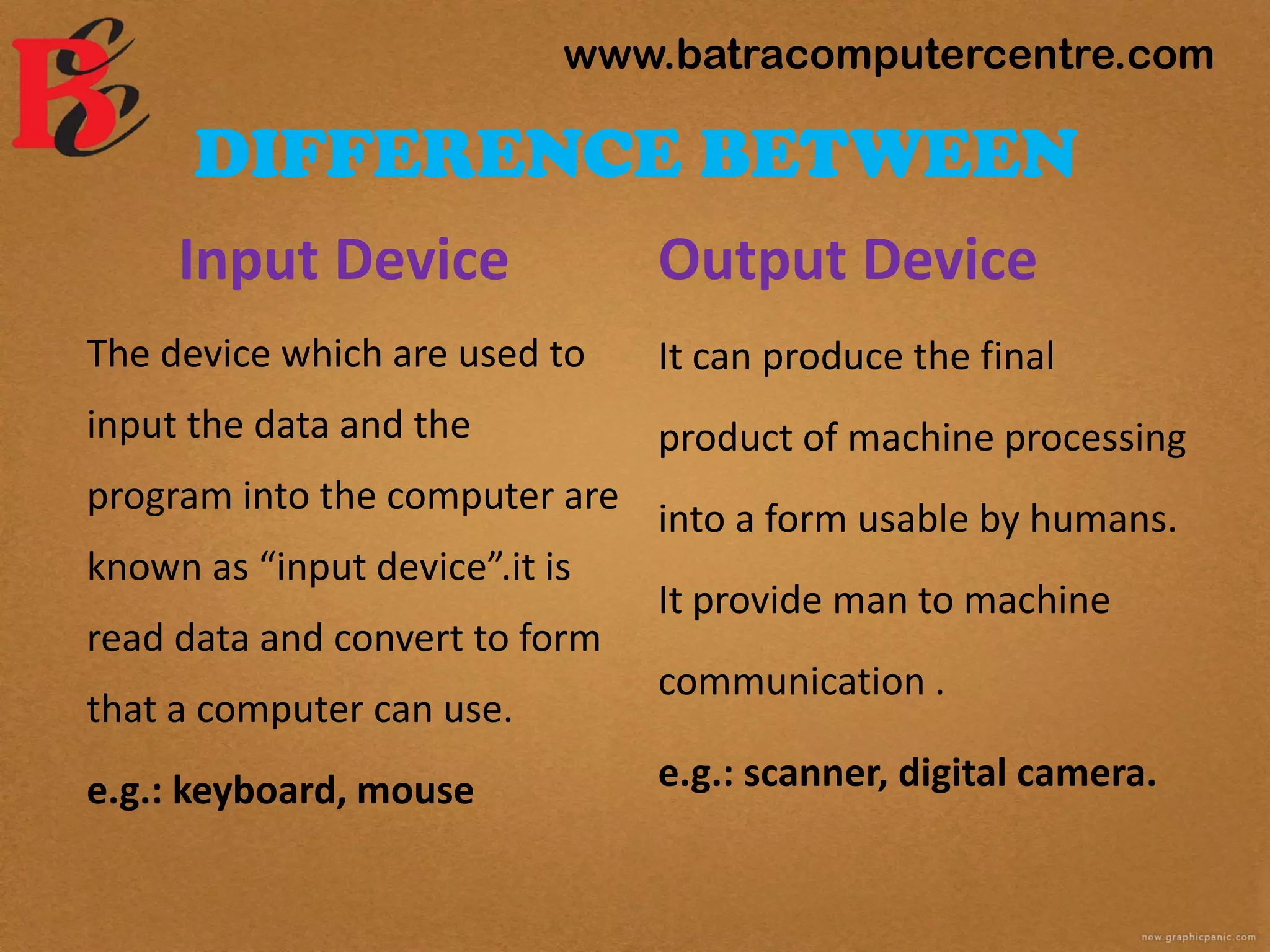 DIFFERENCE BETWEEN
Input Device
The device which are used to
input the data and the
program into the computer are
known as “input device”.it is
read data and convert to form
that a computer can use.
e.g.: keyboard, mouse
Output Device
It can produce the final
product of machine processing
into a form usable by humans.
It provide man to machine
communication .
e.g.: scanner, digital camera.
www.batracomputercentre.com
 