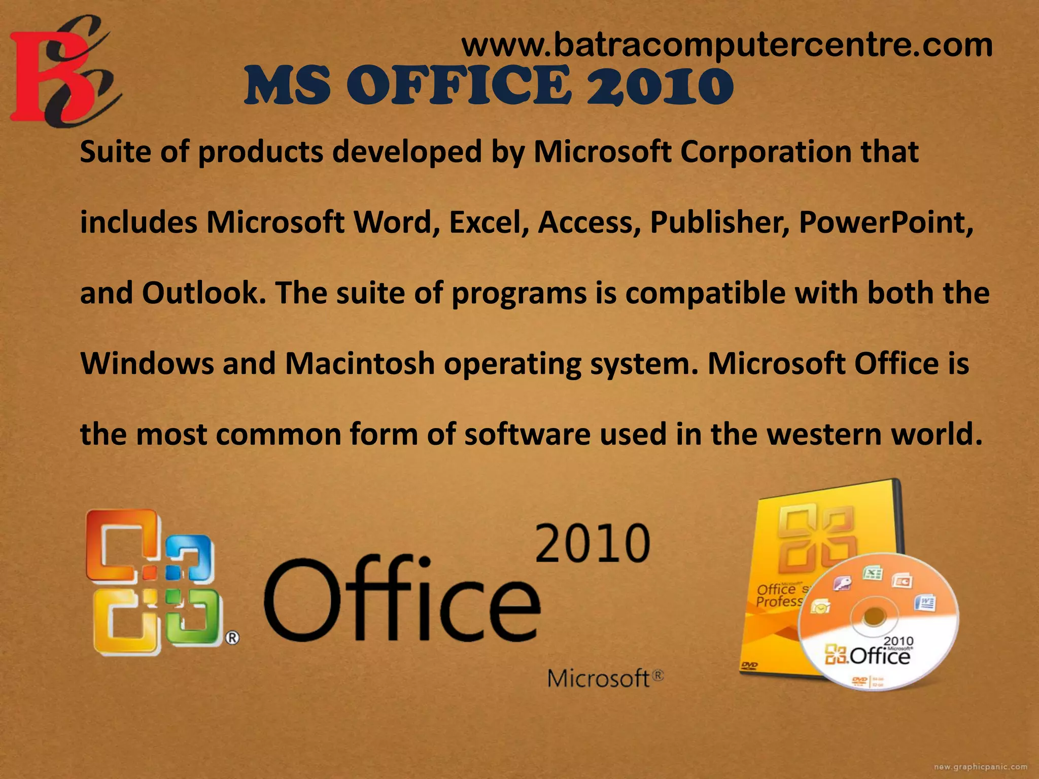 MS OFFICE 2010
Suite of products developed by Microsoft Corporation that
includes Microsoft Word, Excel, Access, Publisher, PowerPoint,
and Outlook. The suite of programs is compatible with both the
Windows and Macintosh operating system. Microsoft Office is
the most common form of software used in the western world.
www.batracomputercentre.com
 