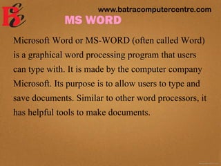 MS WORD
Microsoft Word or MS-WORD (often called Word)
is a graphical word processing program that users
can type with. It is made by the computer company
Microsoft. Its purpose is to allow users to type and
save documents. Similar to other word processors, it
has helpful tools to make documents.
www.batracomputercentre.com
 