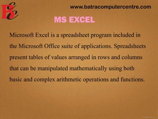 MS EXCEL
Microsoft Excel is a spreadsheet program included in
the Microsoft Office suite of applications. Spreadsheets
present tables of values arranged in rows and columns
that can be manipulated mathematically using both
basic and complex arithmetic operations and functions.
www.batracomputercentre.com
 