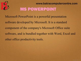 MS POWERPOINT
Microsoft PowerPoint is a powerful presentation
software developed by Microsoft. It is a standard
component of the company's Microsoft Office suite
software, and is bundled together with Word, Excel and
other office productivity tools.
www.batracomputercentre.com
 