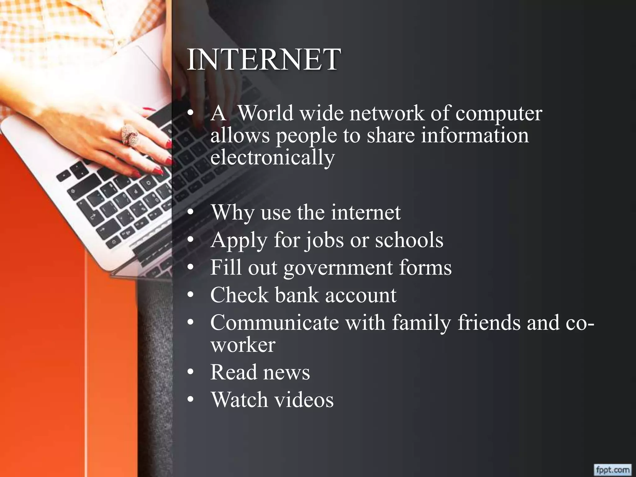 INTERNET
• A World wide network of computer
allows people to share information
electronically
• Why use the internet
• Apply for jobs or schools
• Fill out government forms
• Check bank account
• Communicate with family friends and co-
worker
• Read news
• Watch videos
 