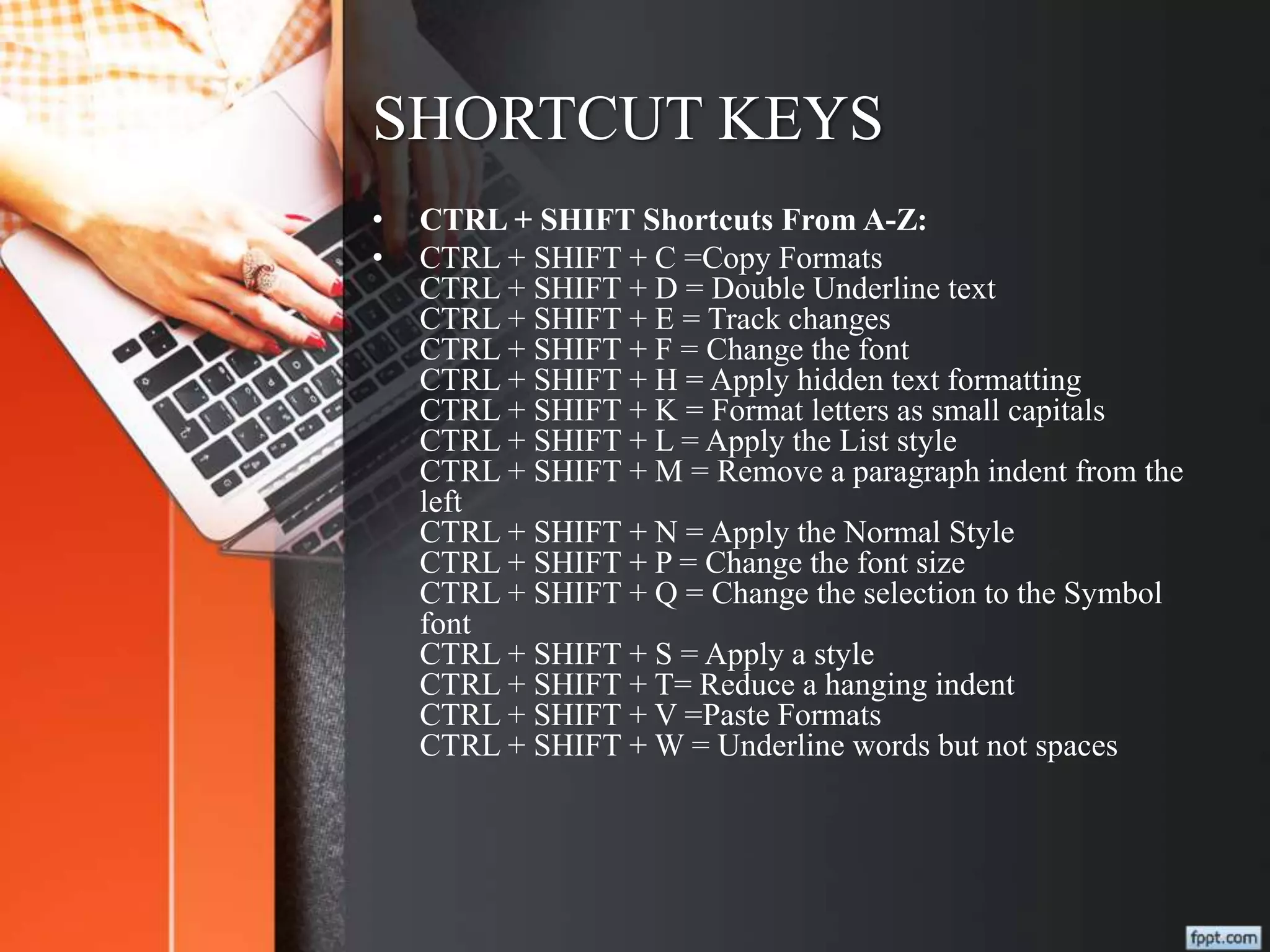 SHORTCUT KEYS
• CTRL + SHIFT Shortcuts From A-Z:
• CTRL + SHIFT + C =Copy Formats
CTRL + SHIFT + D = Double Underline text
CTRL + SHIFT + E = Track changes
CTRL + SHIFT + F = Change the font
CTRL + SHIFT + H = Apply hidden text formatting
CTRL + SHIFT + K = Format letters as small capitals
CTRL + SHIFT + L = Apply the List style
CTRL + SHIFT + M = Remove a paragraph indent from the
left
CTRL + SHIFT + N = Apply the Normal Style
CTRL + SHIFT + P = Change the font size
CTRL + SHIFT + Q = Change the selection to the Symbol
font
CTRL + SHIFT + S = Apply a style
CTRL + SHIFT + T= Reduce a hanging indent
CTRL + SHIFT + V =Paste Formats
CTRL + SHIFT + W = Underline words but not spaces
 