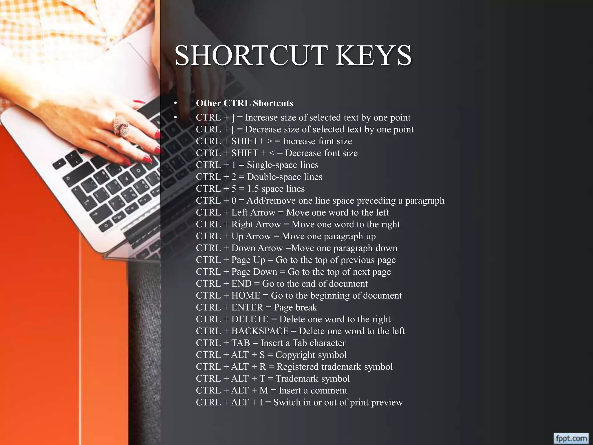 SHORTCUT KEYS
• Other CTRL Shortcuts
• CTRL + ] = Increase size of selected text by one point
CTRL + [ = Decrease size of selected text by one point
CTRL + SHIFT+ > = Increase font size
CTRL + SHIFT + < = Decrease font size
CTRL + 1 = Single-space lines
CTRL + 2 = Double-space lines
CTRL + 5 = 1.5 space lines
CTRL + 0 = Add/remove one line space preceding a paragraph
CTRL + Left Arrow = Move one word to the left
CTRL + Right Arrow = Move one word to the right
CTRL + Up Arrow = Move one paragraph up
CTRL + Down Arrow =Move one paragraph down
CTRL + Page Up = Go to the top of previous page
CTRL + Page Down = Go to the top of next page
CTRL + END = Go to the end of document
CTRL + HOME = Go to the beginning of document
CTRL + ENTER = Page break
CTRL + DELETE = Delete one word to the right
CTRL + BACKSPACE = Delete one word to the left
CTRL + TAB = Insert a Tab character
CTRL + ALT + S = Copyright symbol
CTRL + ALT + R = Registered trademark symbol
CTRL + ALT + T = Trademark symbol
CTRL + ALT + M = Insert a comment
CTRL + ALT + I = Switch in or out of print preview
 