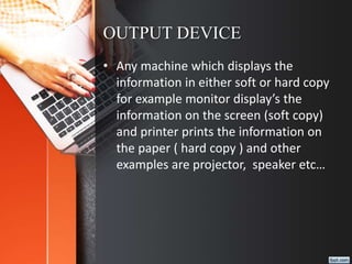 OUTPUT DEVICE
• Any machine which displays the
information in either soft or hard copy
for example monitor display’s the
information on the screen (soft copy)
and printer prints the information on
the paper ( hard copy ) and other
examples are projector, speaker etc…
 