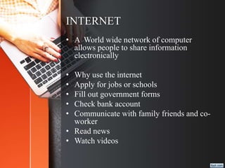 INTERNET
• A World wide network of computer
allows people to share information
electronically
• Why use the internet
• Apply for jobs or schools
• Fill out government forms
• Check bank account
• Communicate with family friends and co-
worker
• Read news
• Watch videos
 