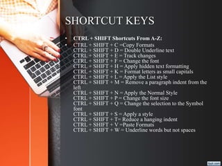 SHORTCUT KEYS
• CTRL + SHIFT Shortcuts From A-Z:
• CTRL + SHIFT + C =Copy Formats
CTRL + SHIFT + D = Double Underline text
CTRL + SHIFT + E = Track changes
CTRL + SHIFT + F = Change the font
CTRL + SHIFT + H = Apply hidden text formatting
CTRL + SHIFT + K = Format letters as small capitals
CTRL + SHIFT + L = Apply the List style
CTRL + SHIFT + M = Remove a paragraph indent from the
left
CTRL + SHIFT + N = Apply the Normal Style
CTRL + SHIFT + P = Change the font size
CTRL + SHIFT + Q = Change the selection to the Symbol
font
CTRL + SHIFT + S = Apply a style
CTRL + SHIFT + T= Reduce a hanging indent
CTRL + SHIFT + V =Paste Formats
CTRL + SHIFT + W = Underline words but not spaces
 