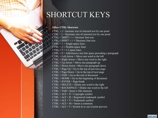 SHORTCUT KEYS
• Other CTRL Shortcuts
• CTRL + ] = Increase size of selected text by one point
CTRL + [ = Decrease size of selected text by one point
CTRL + SHIFT+ > = Increase font size
CTRL + SHIFT + < = Decrease font size
CTRL + 1 = Single-space lines
CTRL + 2 = Double-space lines
CTRL + 5 = 1.5 space lines
CTRL + 0 = Add/remove one line space preceding a paragraph
CTRL + Left Arrow = Move one word to the left
CTRL + Right Arrow = Move one word to the right
CTRL + Up Arrow = Move one paragraph up
CTRL + Down Arrow =Move one paragraph down
CTRL + Page Up = Go to the top of previous page
CTRL + Page Down = Go to the top of next page
CTRL + END = Go to the end of document
CTRL + HOME = Go to the beginning of document
CTRL + ENTER = Page break
CTRL + DELETE = Delete one word to the right
CTRL + BACKSPACE = Delete one word to the left
CTRL + TAB = Insert a Tab character
CTRL + ALT + S = Copyright symbol
CTRL + ALT + R = Registered trademark symbol
CTRL + ALT + T = Trademark symbol
CTRL + ALT + M = Insert a comment
CTRL + ALT + I = Switch in or out of print preview
 