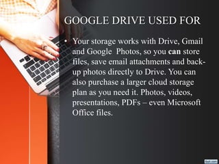 GOOGLE DRIVE USED FOR
• Your storage works with Drive, Gmail
and Google Photos, so you can store
files, save email attachments and back-
up photos directly to Drive. You can
also purchase a larger cloud storage
plan as you need it. Photos, videos,
presentations, PDFs – even Microsoft
Office files.
 