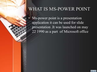 WHAT IS MS-POWER POINT
• Ms-power point is a presentation
application it can be used for slide
presentation .It was launched on may
22 1990 as a part of Microsoft office
 