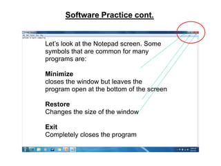 Software Practice cont.


Let’s look at the Notepad screen. Some
symbols that are common for many
programs are:

Minimize
closes the window but leaves the
program open at the bottom of the screen

Restore
Changes the size of the window

Exit
Completely closes the program
 