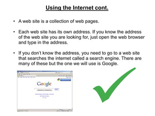 Using the Internet cont.

• A web site is a collection of web pages.

• Each web site has its own address. If you know the address
  of the web site you are looking for, just open the web browser
  and type in the address.

• If you don’t know the address, you need to go to a web site
  that searches the internet called a search engine. There are
  many of these but the one we will use is Google.
 