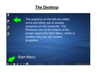 The Desktop

       The graphics on the left are called
       icons and allow you to access
       programs on the computer. The
       Windows icon at the bottom of the
       screen opens the Start Menu, which is
       another way you can access
       programs.




   Start Menu
Start menu
 