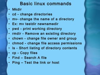 Basic linux commands
• Mkdir
• cd - change directories
• mv- change the name of a directory
• Ex: mv testdir newnamedir
• pwd - print working directory
• rmdir - Remove an existing directory
• chown - change file owner and group
• chmod - change file access permissions
• ls - Short listing of directory contents
• cp - Copy files
• Find – Search A file
• Ping – Test the link or host
 