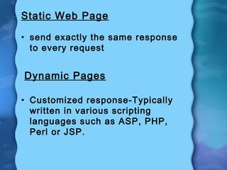 Static Web Page
• send exactly the same response
to every request
Dynamic Pages
• Customized response-Typically
written in various scripting
languages such as ASP, PHP,
Perl or JSP.
 