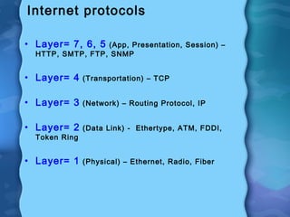 Internet protocols
• Layer= 7, 6, 5 (App, Presentation, Session) –
HTTP, SMTP, FTP, SNMP
• Layer= 4 (Transportation) – TCP
• Layer= 3 (Network) – Routing Protocol, IP
• Layer= 2 (Data Link) - Ethertype, ATM, FDDI,
Token Ring
• Layer= 1 (Physical) – Ethernet, Radio, Fiber
 