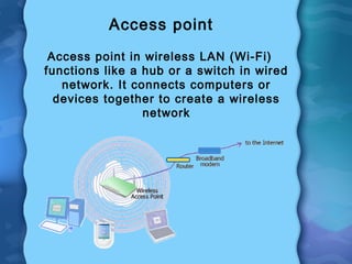 Access point
Access point in wireless LAN (Wi-Fi)
functions like a hub or a switch in wired
network. It connects computers or
devices together to create a wireless
network
 