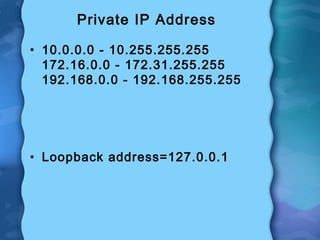 Private IP Address
• 10.0.0.0 - 10.255.255.255
172.16.0.0 - 172.31.255.255
192.168.0.0 - 192.168.255.255
• Loopback address=127.0.0.1
 