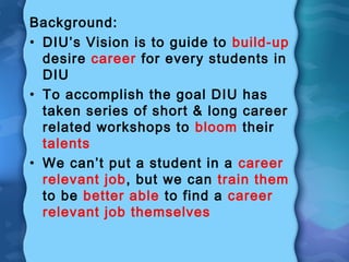 Background:
• DIU’s Vision is to guide to build-up
desire career for every students in
DIU
• To accomplish the goal DIU has
taken series of short & long career
related workshops to bloom their
talents
• We can’t put a student in a career
relevant job, but we can train them
to be better able to find a career
relevant job themselves
 