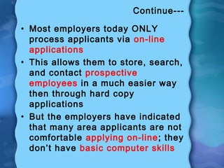 Continue---
• Most employers today ONLY
process applicants via on-line
applications
• This allows them to store, search,
and contact prospective
employees in a much easier way
then through hard copy
applications
• But the employers have indicated
that many area applicants are not
comfortable applying on-line; they
don’t have basic computer skills
 