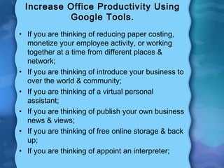 Increase Office Productivity Using
Google Tools.
• If you are thinking of reducing paper costing,
monetize your employee activity, or working
together at a time from different places &
network;
• If you are thinking of introduce your business to
over the world & community;
• If you are thinking of a virtual personal
assistant;
• If you are thinking of publish your own business
news & views;
• If you are thinking of free online storage & back
up;
• If you are thinking of appoint an interpreter;
 