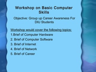 Workshop on Basic Computer
Skills
Objective: Group up Career Awareness For
DIU Students
Workshop would cover the following topics:
1.Brief of Computer Hardware
2. Brief of Computer Software
3. Brief of Internet
4. Brief of Network
5. Brief of Career

 