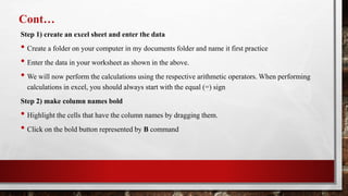 Cont…
Step 1) create an excel sheet and enter the data
• Create a folder on your computer in my documents folder and name it first practice
• Enter the data in your worksheet as shown in the above.
• We will now perform the calculations using the respective arithmetic operators. When performing
calculations in excel, you should always start with the equal (=) sign
Step 2) make column names bold
• Highlight the cells that have the column names by dragging them.
• Click on the bold button represented by B command
 