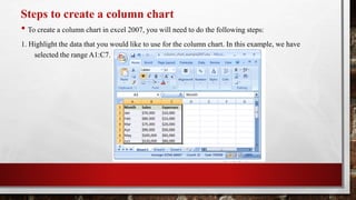 Steps to create a column chart
• To create a column chart in excel 2007, you will need to do the following steps:
1. Highlight the data that you would like to use for the column chart. In this example, we have
selected the range A1:C7.
 