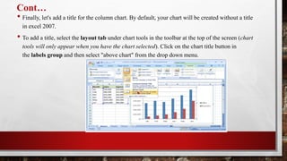 Cont…
• Finally, let's add a title for the column chart. By default, your chart will be created without a title
in excel 2007.
• To add a title, select the layout tab under chart tools in the toolbar at the top of the screen (chart
tools will only appear when you have the chart selected). Click on the chart title button in
the labels group and then select "above chart" from the drop down menu.
 