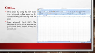 Cont…
• Open excel by using the start menu
type Microsoft office excel or by
double-clicking the desktop icon for
excel
• Open Microsoft Excel 2007. The
Microsoft Excel window appears and
your screen looks similar to the one
shown here.
 