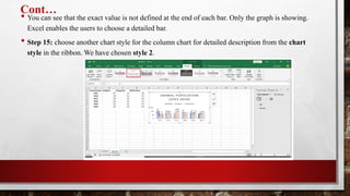 Cont…
• You can see that the exact value is not defined at the end of each bar. Only the graph is showing.
Excel enables the users to choose a detailed bar.
• Step 15: choose another chart style for the column chart for detailed description from the chart
style in the ribbon. We have chosen style 2.
 