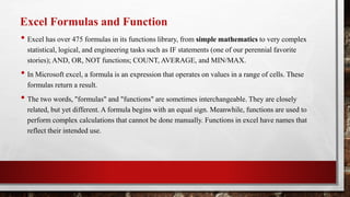 Excel Formulas and Function
• Excel has over 475 formulas in its functions library, from simple mathematics to very complex
statistical, logical, and engineering tasks such as IF statements (one of our perennial favorite
stories); AND, OR, NOT functions; COUNT, AVERAGE, and MIN/MAX.
• In Microsoft excel, a formula is an expression that operates on values in a range of cells. These
formulas return a result.
• The two words, "formulas" and "functions" are sometimes interchangeable. They are closely
related, but yet different. A formula begins with an equal sign. Meanwhile, functions are used to
perform complex calculations that cannot be done manually. Functions in excel have names that
reflect their intended use.
 