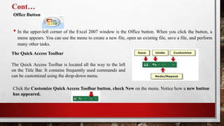 Cont…
Office Button
• In the upper-left corner of the Excel 2007 window is the Office button. When you click the button, a
menu appears. You can use the menu to create a new file, open an existing file, save a file, and perform
many other tasks.
The Quick Access Toolbar
The Quick Access Toolbar is located all the way to the left
on the Title Bar. It contains frequently used commands and
can be customized using the drop-down menu.
Click the Customize Quick Access Toolbar button, check New on the menu. Notice how a new button
has appeared.
 