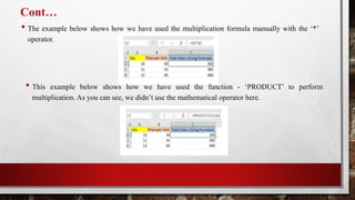 Cont…
• The example below shows how we have used the multiplication formula manually with the ‘*’
operator.
• This example below shows how we have used the function - ‘PRODUCT’ to perform
multiplication. As you can see, we didn’t use the mathematical operator here.
 