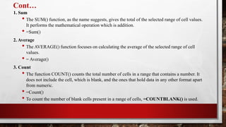Cont…
1. Sum
• The SUM() function, as the name suggests, gives the total of the selected range of cell values.
It performs the mathematical operation which is addition.
• =Sum()
2. Average
• The AVERAGE() function focuses on calculating the average of the selected range of cell
values.
• = Average()
3. Count
• The function COUNT() counts the total number of cells in a range that contains a number. It
does not include the cell, which is blank, and the ones that hold data in any other format apart
from numeric.
• =Count()
• To count the number of blank cells present in a range of cells, =COUNTBLANK() is used.
 