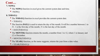 Cont…
7. NOW()
• The NOW() function in excel gives the current system date and time.
• =NOW()
8. TODAY()
• The TODAY() function in excel provides the current system date.
• = TODAY()
• The function DAY() is used to return the day of the month. It will be a number between 1 to
31. 1 is the first day of the month, 31 is the last day of the month.
• = DAY(TODAY())
• The MONTH() function returns the month, a number from 1 to 12, where 1 is January and
12 is December.
• = MONTH(TODAY())
• The YEAR() function, as the name suggests, returns the year from a date value.
• = YEAR(TODAY())
 