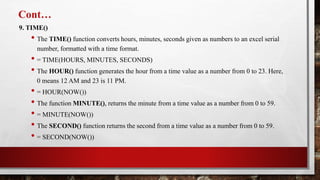 Cont…
9. TIME()
• The TIME() function converts hours, minutes, seconds given as numbers to an excel serial
number, formatted with a time format.
• = TIME(HOURS, MINUTES, SECONDS)
• The HOUR() function generates the hour from a time value as a number from 0 to 23. Here,
0 means 12 AM and 23 is 11 PM.
• = HOUR(NOW())
• The function MINUTE(), returns the minute from a time value as a number from 0 to 59.
• = MINUTE(NOW())
• The SECOND() function returns the second from a time value as a number from 0 to 59.
• = SECOND(NOW())
 