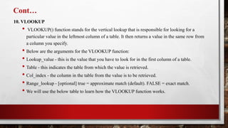 Cont…
10. VLOOKUP
• VLOOKUP() function stands for the vertical lookup that is responsible for looking for a
particular value in the leftmost column of a table. It then returns a value in the same row from
a column you specify.
• Below are the arguments for the VLOOKUP function:
• Lookup_value - this is the value that you have to look for in the first column of a table.
• Table - this indicates the table from which the value is retrieved.
• Col_index - the column in the table from the value is to be retrieved.
• Range_lookup - [optional] true = approximate match (default). FALSE = exact match.
• We will use the below table to learn how the VLOOKUP function works.
 