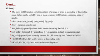 Cont…
12. Sort()
• The excel SORT function sorts the contents of a range or array in ascending or descending
order. Values can be sorted by one or more columns. SORT returns a dynamic array of
results.
• =Sort (array, [sort_index], [sort_order], [by_col])
• Array - range or array to sort.
• Sort_index - [optional] column index to use for sorting. Default is 1.
• Sort_order - [optional] 1 = ascending, -1 = descending. Default is ascending order.
• By_col - [optional] true = sort by column. FALSE = sort by row. Default is FALSE.
• =SORT(B5:C14,1,-1) // sort by scores in descending order
• =SORT(B5:C14,1,1) // sort by score in ascending order
 