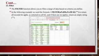 Cont…
13. Filter
• The FILTER function allows you to filter a range of data based on criteria you define.
• In the following example we used the formula = FILTER(a5:d20,c5:c20=h2,"") to return
all records for apple, as selected in cell h2, and if there are no apples, return an empty string
("").
 