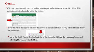 Cont…
• Click the customize quick access toolbar button again and select show below the ribbon. This
repositions the toolbar to be below the ribbon.
• Note that when the toolbar is below the ribbon, its customize button is very difficult to see, due to
its white color.
• Move the Quick Access Toolbar back above the ribbon by clicking the customize button and
selecting Show Above the Ribbon.
 