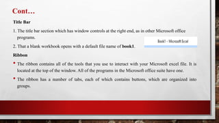 Cont…
Title Bar
1. The title bar section which has window controls at the right end, as in other Microsoft office
programs.
2. That a blank workbook opens with a default file name of book1.
Ribbon
• The ribbon contains all of the tools that you use to interact with your Microsoft excel file. It is
located at the top of the window. All of the programs in the Microsoft office suite have one.
• The ribbon has a number of tabs, each of which contains buttons, which are organized into
groups.
 