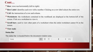 Cont…
• Row: rows run horizontally (left to right).
• Row Label: identifies each row with a number. Clicking on a row label selects the entire row.
• Cell: the intersection of a row and column.
• Worksheets: the worksheets contained in the workbook are displayed at the bottom-left of the
screen. Click on a worksheet to view it.
• Scroll bars: used to view other parts of a worksheet when the entire worksheet cannot fit on the
screen.
• View tools:
Status Bar
The status bar is located below the document window area.
 
