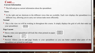 Cont…
Current Information
• The left end gives current information about the spreadsheet.
Views
• At the right end are shortcuts to the different views that are available. Each view displays the spreadsheet in a
different way, allowing you to carry out various tasks more efficiently.
Normal
• This is the view we will be working in throughout this course. It simply displays the grid of cells that make up
your spreadsheet.
Page Layout
• Shows what your spreadsheet will look like when printed on paper.
Page Break
• Preview Allows you to add page breaks to your spreadsheet so you can better control what parts of the
spreadsheet are printed on each page.
 