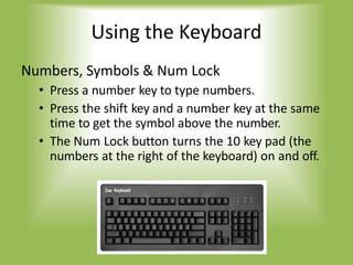 Using the Keyboard
Numbers, Symbols & Num Lock
• Press a number key to type numbers.
• Press the shift key and a number key at the same
time to get the symbol above the number.
• The Num Lock button turns the 10 key pad (the
numbers at the right of the keyboard) on and off.
 