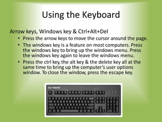 Using the Keyboard
Arrow keys, Windows key & Ctrl+Alt+Del
• Press the arrow keys to move the cursor around the page.
• The windows key is a feature on most computers. Press
the windows key to bring up the windows menu. Press
the windows key again to leave the windows menu.
• Press the ctrl key, the alt key & the delete key all at the
same time to bring up the computer’s user options
window. To close the window, press the escape key.
 