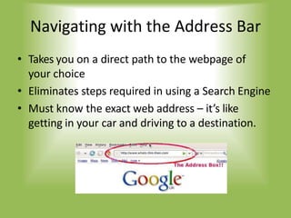 Navigating with the Address Bar
• Takes you on a direct path to the webpage of
your choice
• Eliminates steps required in using a Search Engine
• Must know the exact web address – it’s like
getting in your car and driving to a destination.
 